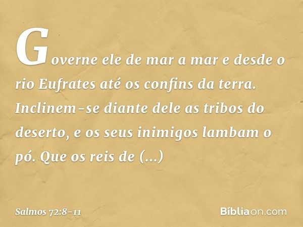 Governe ele de mar a mar
e desde o rio Eufrates até os confins da terra. Inclinem-se diante dele as tribos do deserto,
e os seus inimigos lambam o pó. Que os re