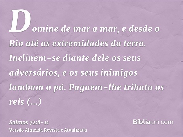 Domine de mar a mar, e desde o Rio até as extremidades da terra.Inclinem-se diante dele os seus adversários, e os seus inimigos lambam o pó.Paguem-lhe tributo o