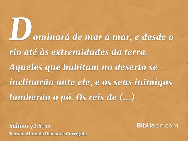 Dominará de mar a mar, e desde o rio até às extremidades da terra.Aqueles que habitam no deserto se inclinarão ante ele, e os seus inimigos lamberão o pó.Os rei