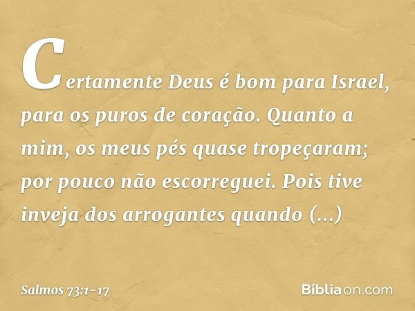 Certamente Deus é bom para Israel,
para os puros de coração. Quanto a mim, os meus pés quase tropeçaram;
por pouco não escorreguei. Pois tive inveja dos arrogan