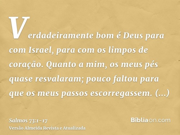 Verdadeiramente bom é Deus para com Israel, para com os limpos de coração.Quanto a mim, os meus pés quase resvalaram; pouco faltou para que os meus passos escor