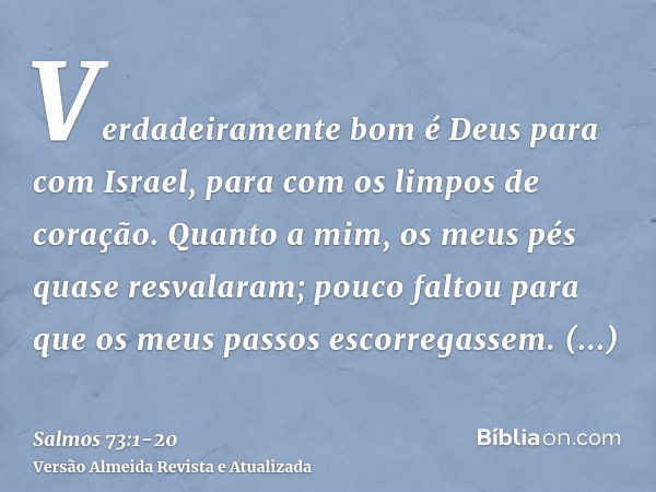 Verdadeiramente bom é Deus para com Israel, para com os limpos de coração.Quanto a mim, os meus pés quase resvalaram; pouco faltou para que os meus passos escor