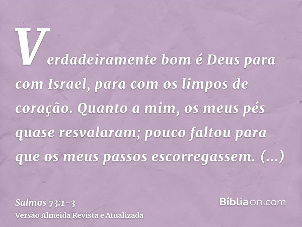 Verdadeiramente bom é Deus para com Israel, para com os limpos de coração.Quanto a mim, os meus pés quase resvalaram; pouco faltou para que os meus passos escor