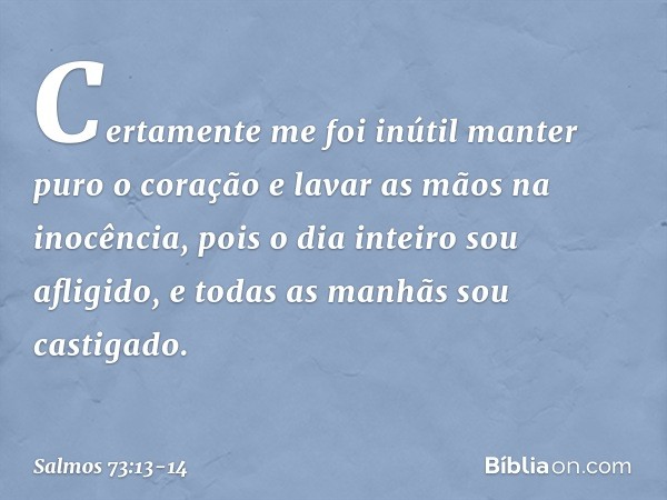 Certamente me foi inútil
manter puro o coração
e lavar as mãos na inocência, pois o dia inteiro sou afligido,
e todas as manhãs sou castigado. -- Salmo 73:13-14