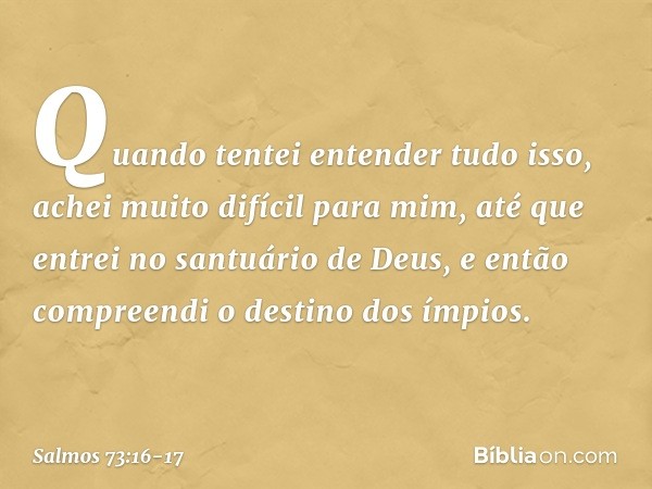 Quando tentei entender tudo isso,
achei muito difícil para mim, até que entrei no santuário de Deus,
e então compreendi o destino dos ímpios. -- Salmo 73:16-17
