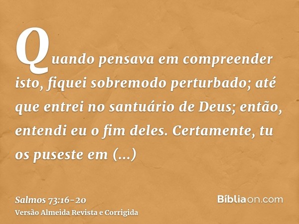 Quando pensava em compreender isto, fiquei sobremodo perturbado;até que entrei no santuário de Deus; então, entendi eu o fim deles.Certamente, tu os puseste em 