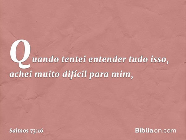 Quando tentei entender tudo isso,
achei muito difícil para mim, -- Salmo 73:16