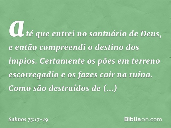 até que entrei no santuário de Deus,
e então compreendi o destino dos ímpios. Certamente os pões em terreno escorregadio
e os fazes cair na ruína. Como são dest