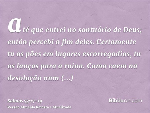 até que entrei no santuário de Deus; então percebi o fim deles.Certamente tu os pões em lugares escorregadios, tu os lanças para a ruína.Como caem na desolação 