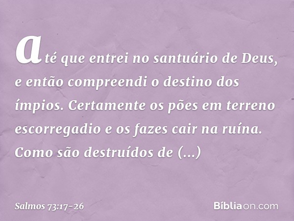 até que entrei no santuário de Deus,
e então compreendi o destino dos ímpios. Certamente os pões em terreno escorregadio
e os fazes cair na ruína. Como são dest
