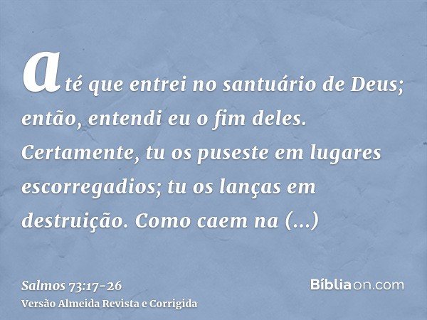 até que entrei no santuário de Deus; então, entendi eu o fim deles.Certamente, tu os puseste em lugares escorregadios; tu os lanças em destruição.Como caem na d