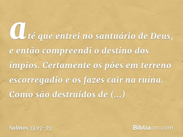 até que entrei no santuário de Deus,
e então compreendi o destino dos ímpios. Certamente os pões em terreno escorregadio
e os fazes cair na ruína. Como são dest