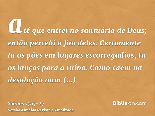 até que entrei no santuário de Deus; então percebi o fim deles.Certamente tu os pões em lugares escorregadios, tu os lanças para a ruína.Como caem na desolação 