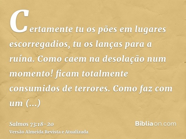 Certamente tu os pões em lugares escorregadios, tu os lanças para a ruína.Como caem na desolação num momento! ficam totalmente consumidos de terrores.Como faz c