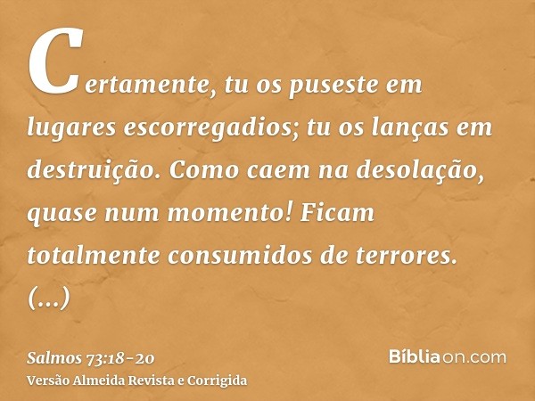 Certamente, tu os puseste em lugares escorregadios; tu os lanças em destruição.Como caem na desolação, quase num momento! Ficam totalmente consumidos de terrore