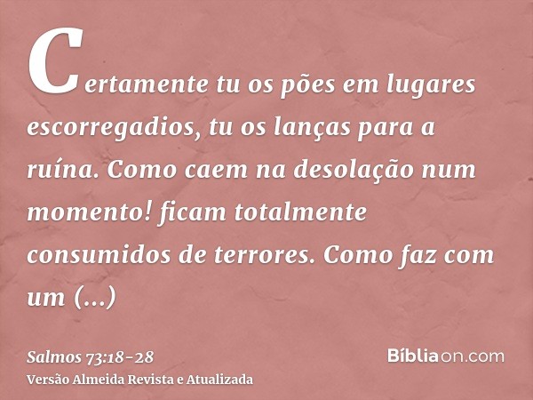Certamente tu os pões em lugares escorregadios, tu os lanças para a ruína.Como caem na desolação num momento! ficam totalmente consumidos de terrores.Como faz c