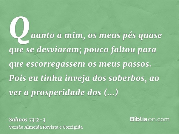 Quanto a mim, os meus pés quase que se desviaram; pouco faltou para que escorregassem os meus passos.Pois eu tinha inveja dos soberbos, ao ver a prosperidade do