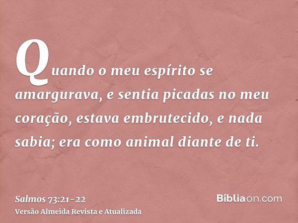 Quando o meu espírito se amargurava, e sentia picadas no meu coração,estava embrutecido, e nada sabia; era como animal diante de ti.