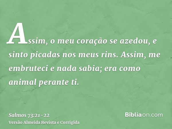 Assim, o meu coração se azedou, e sinto picadas nos meus rins.Assim, me embruteci e nada sabia; era como animal perante ti.