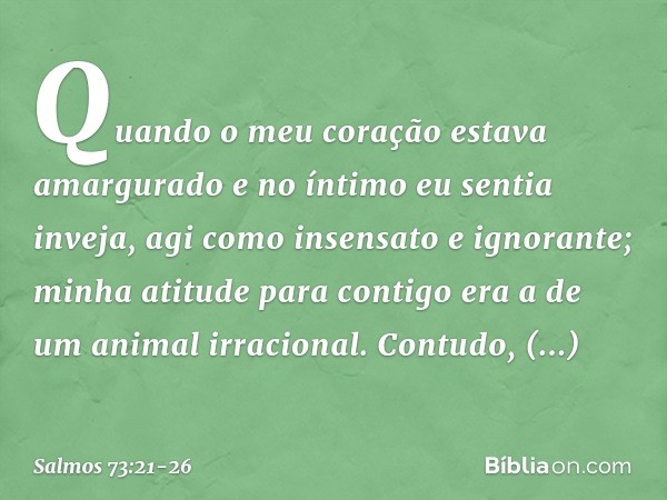 Quando o meu coração estava amargurado
e no íntimo eu sentia inveja, agi como insensato e ignorante;
minha atitude para contigo
era a de um animal irracional. C