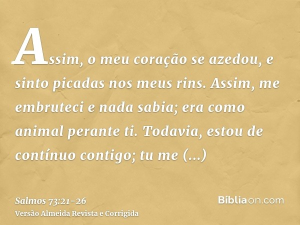 Assim, o meu coração se azedou, e sinto picadas nos meus rins.Assim, me embruteci e nada sabia; era como animal perante ti.Todavia, estou de contínuo contigo; t