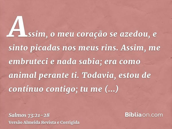 Assim, o meu coração se azedou, e sinto picadas nos meus rins.Assim, me embruteci e nada sabia; era como animal perante ti.Todavia, estou de contínuo contigo; t