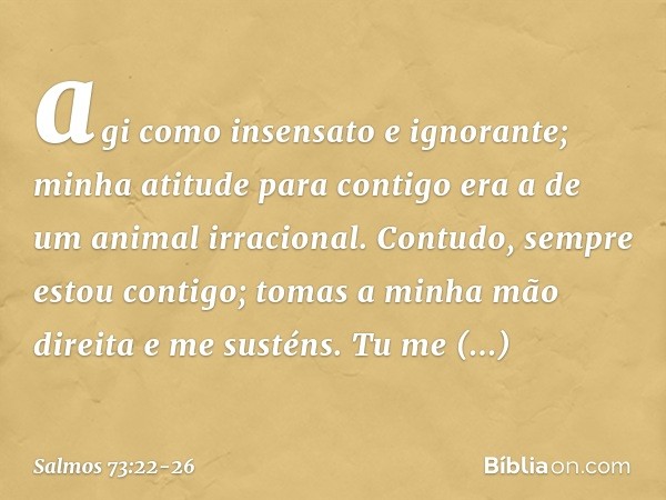 agi como insensato e ignorante;
minha atitude para contigo
era a de um animal irracional. Contudo, sempre estou contigo;
tomas a minha mão direita e me susténs.
