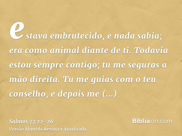estava embrutecido, e nada sabia; era como animal diante de ti.Todavia estou sempre contigo; tu me seguras a mão direita.Tu me guias com o teu conselho, e depoi