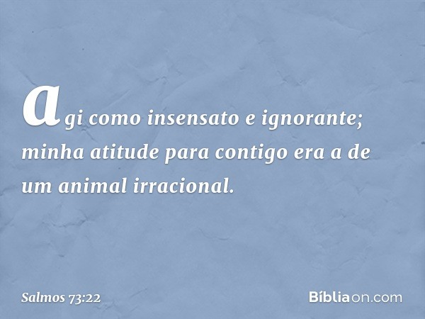 agi como insensato e ignorante;
minha atitude para contigo
era a de um animal irracional. -- Salmo 73:22