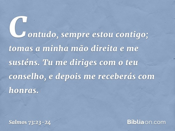 Contudo, sempre estou contigo;
tomas a minha mão direita e me susténs. Tu me diriges com o teu conselho,
e depois me receberás com honras. -- Salmo 73:23-24