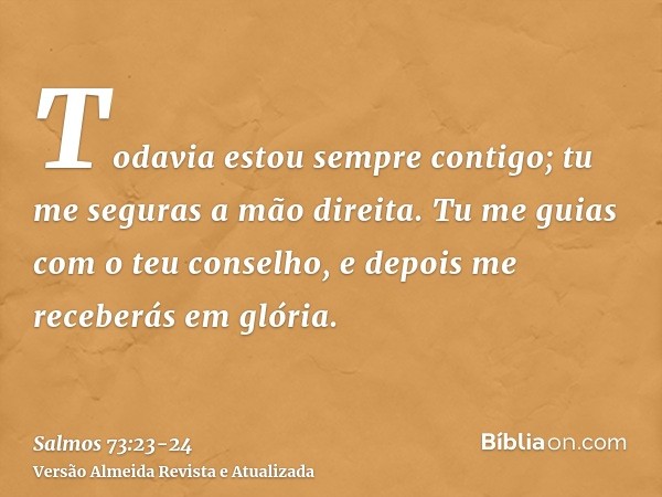 Todavia estou sempre contigo; tu me seguras a mão direita.Tu me guias com o teu conselho, e depois me receberás em glória.