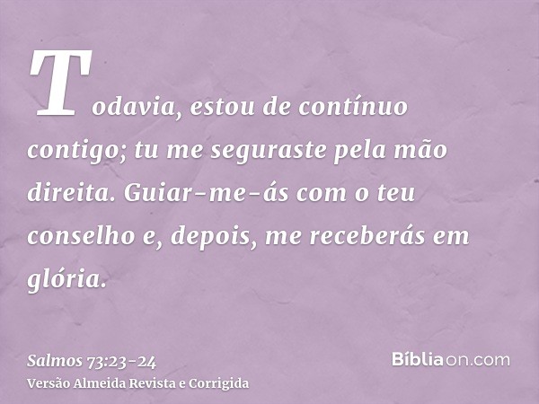 Todavia, estou de contínuo contigo; tu me seguraste pela mão direita.Guiar-me-ás com o teu conselho e, depois, me receberás em glória.