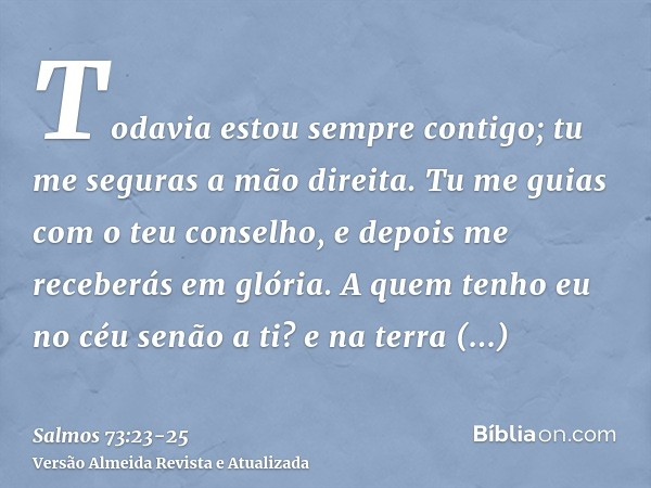 Todavia estou sempre contigo; tu me seguras a mão direita.Tu me guias com o teu conselho, e depois me receberás em glória.A quem tenho eu no céu senão a ti? e n