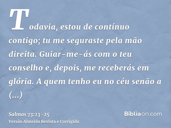 Todavia, estou de contínuo contigo; tu me seguraste pela mão direita.Guiar-me-ás com o teu conselho e, depois, me receberás em glória.A quem tenho eu no céu sen