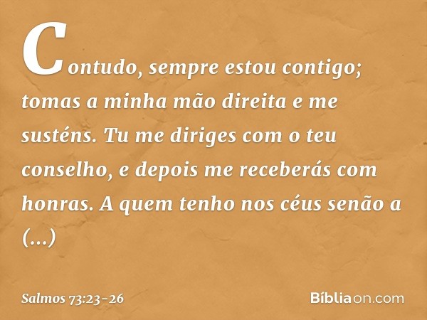 Contudo, sempre estou contigo;
tomas a minha mão direita e me susténs. Tu me diriges com o teu conselho,
e depois me receberás com honras. A quem tenho nos céus