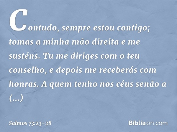 Contudo, sempre estou contigo;
tomas a minha mão direita e me susténs. Tu me diriges com o teu conselho,
e depois me receberás com honras. A quem tenho nos céus