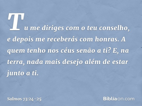 Tu me diriges com o teu conselho,
e depois me receberás com honras. A quem tenho nos céus senão a ti?
E, na terra, nada mais desejo
além de estar junto a ti. --