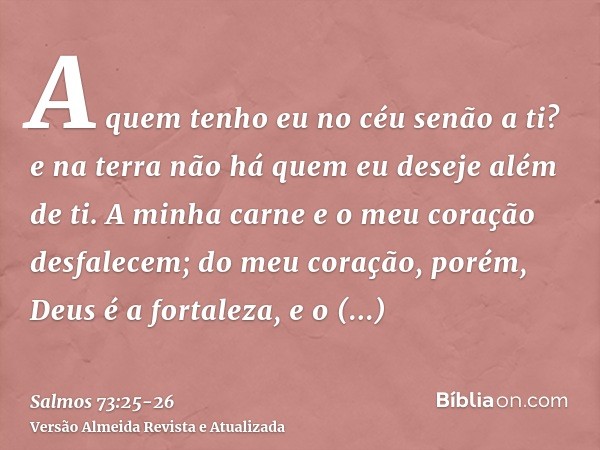 A quem tenho eu no céu senão a ti? e na terra não há quem eu deseje além de ti.A minha carne e o meu coração desfalecem; do meu coração, porém, Deus é a fortale