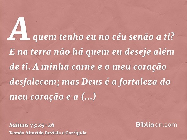 A quem tenho eu no céu senão a ti? E na terra não há quem eu deseje além de ti.A minha carne e o meu coração desfalecem; mas Deus é a fortaleza do meu coração e