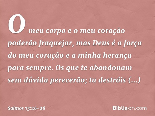 O meu corpo e o meu coração
poderão fraquejar,
mas Deus é a força do meu coração
e a minha herança para sempre. Os que te abandonam sem dúvida perecerão;
tu des