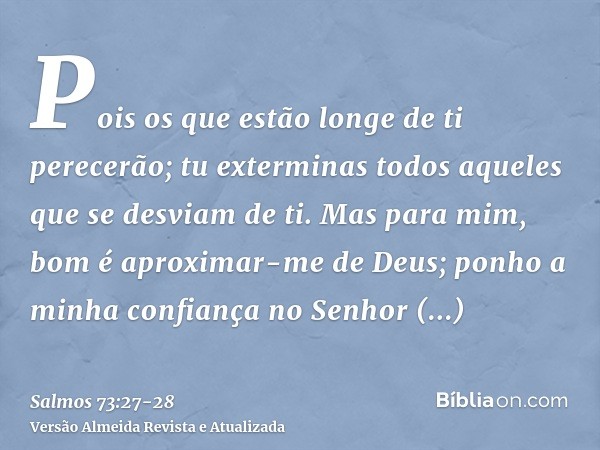 Pois os que estão longe de ti perecerão; tu exterminas todos aqueles que se desviam de ti.Mas para mim, bom é aproximar-me de Deus; ponho a minha confiança no S