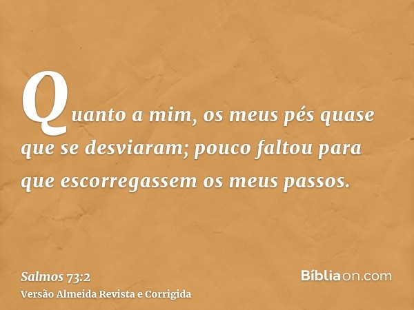 Quanto a mim, os meus pés quase que se desviaram; pouco faltou para que escorregassem os meus passos.