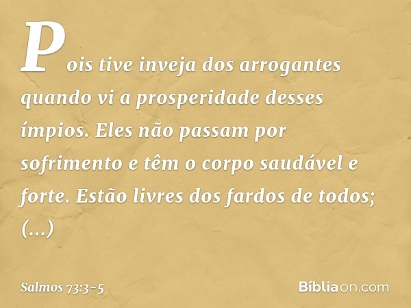 Pois tive inveja dos arrogantes
quando vi a prosperidade desses ímpios. Eles não passam por sofrimento
e têm o corpo saudável e forte. Estão livres dos fardos d