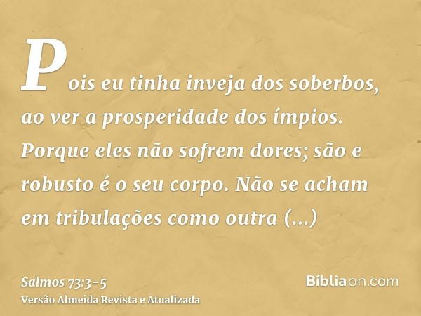 Pois eu tinha inveja dos soberbos, ao ver a prosperidade dos ímpios.Porque eles não sofrem dores; são e robusto é o seu corpo.Não se acham em tribulações como o