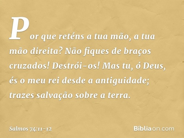 Por que reténs a tua mão, a tua mão direita?
Não fiques de braços cruzados! Destrói-os! Mas tu, ó Deus,
és o meu rei desde a antiguidade;
trazes salvação sobre 