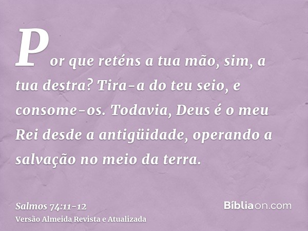 Por que reténs a tua mão, sim, a tua destra? Tira-a do teu seio, e consome-os.Todavia, Deus é o meu Rei desde a antigüidade, operando a salvação no meio da terr