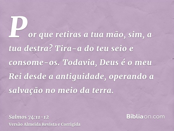 Por que retiras a tua mão, sim, a tua destra? Tira-a do teu seio e consome-os.Todavia, Deus é o meu Rei desde a antiguidade, operando a salvação no meio da terr