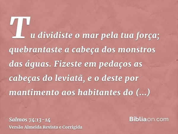 Tu dividiste o mar pela tua força; quebrantaste a cabeça dos monstros das águas.Fizeste em pedaços as cabeças do leviatã, e o deste por mantimento aos habitante