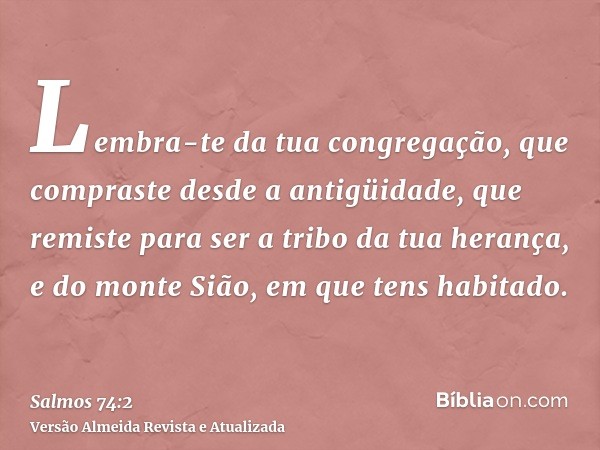 Lembra-te da tua congregação, que compraste desde a antigüidade, que remiste para ser a tribo da tua herança, e do monte Sião, em que tens habitado.