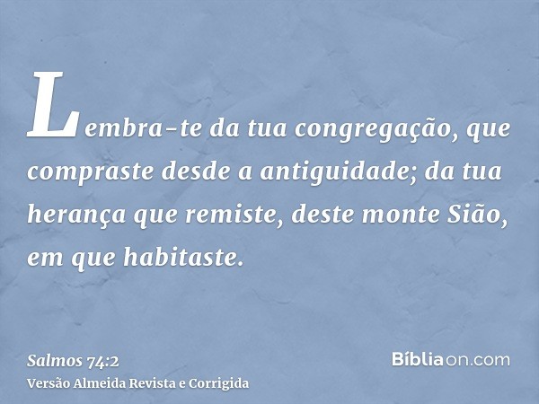 Lembra-te da tua congregação, que compraste desde a antiguidade; da tua herança que remiste, deste monte Sião, em que habitaste.